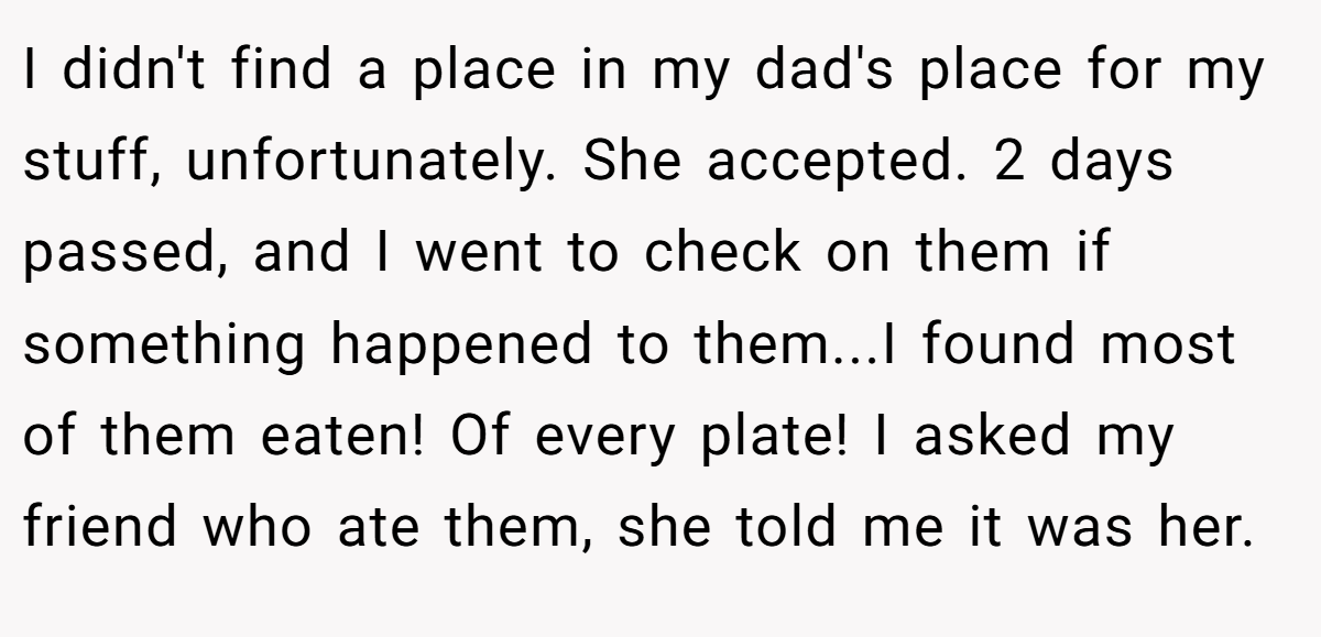 I didn't find a place in my dad's place for my stuff, unfortunately. She accepted. 2 days passed, and I went to check on them if something happened to them...I found most of them eaten! Of every plate! I asked my friend who ate them, she told me it was her.
