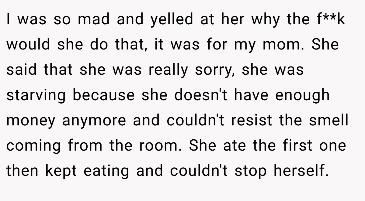 I was so mad and yelled at her why the f**k would she do that, it was for my mom. She said that she was really sorry, she was starving because she doesn't have enough money anymore and couldn't resist the smell coming from the room. She ate the first one then kept eating and couldn't stop herself.