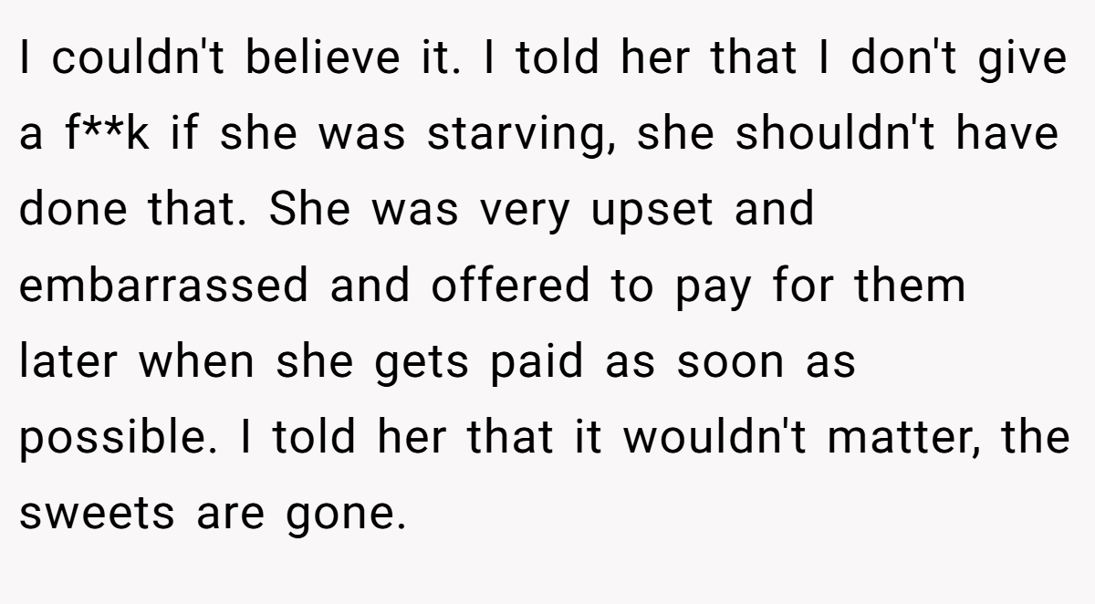 I couldn't believe it. I told her that I don't give a f**k if she was starving, she shouldn't have done that. She was very upset and embarrassed and offered to pay for them later when she gets paid as soon as possible. I told her that it wouldn't matter, the sweets are gone.