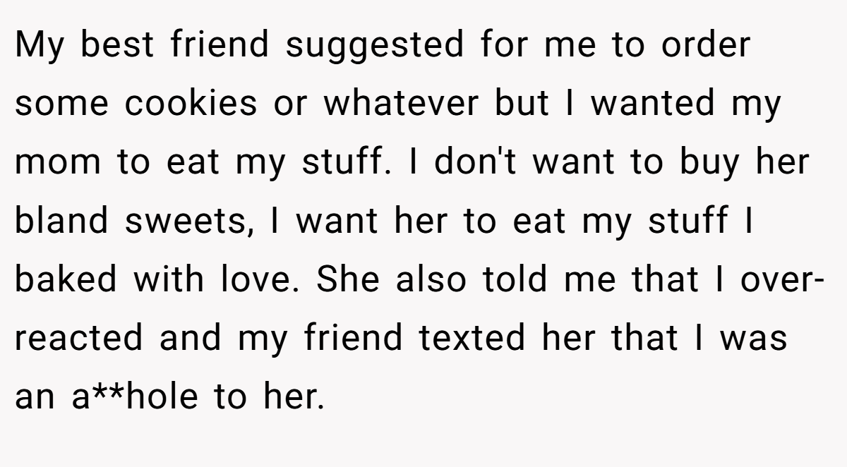 My best friend suggested for me to order some cookies or whatever but I wanted my mom to eat my stuff. I don't want to buy her bland sweets, I want her to eat my stuff I baked with love. She also told me that I over-reacted and my friend texted her that I was an a**hole to her.