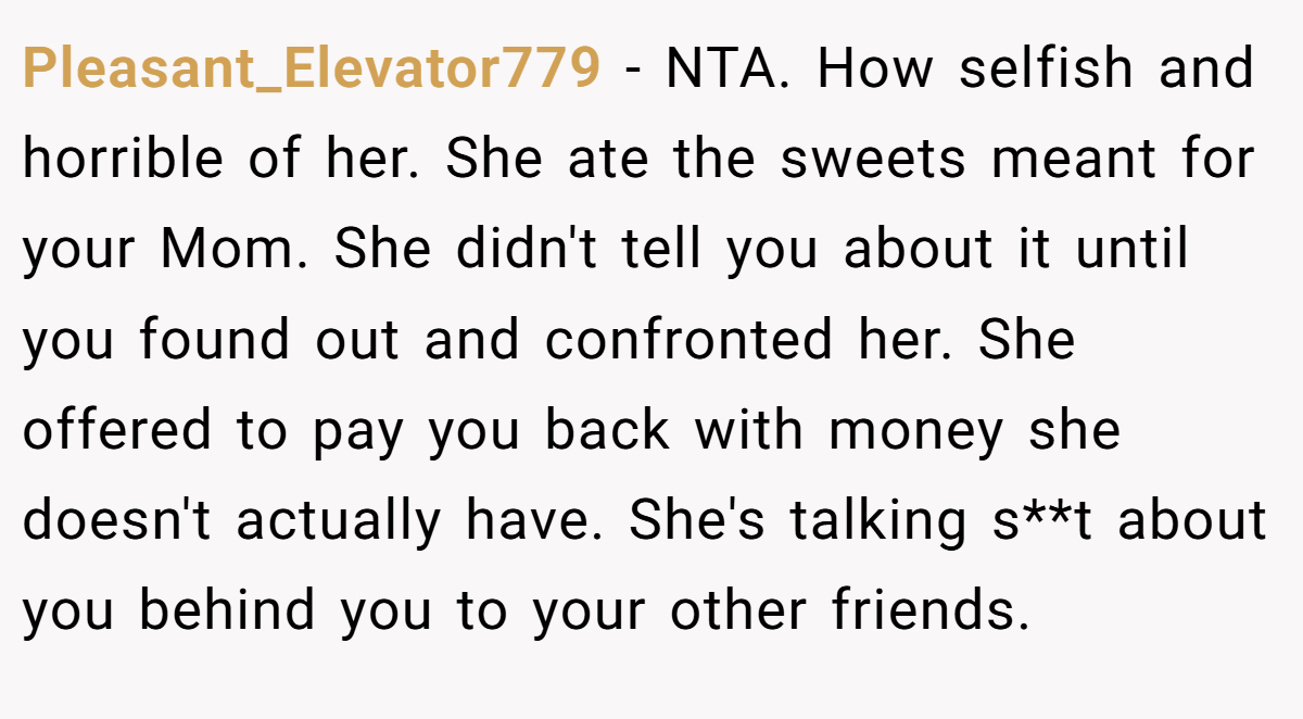 Pleasant_Elevator779 - NTA. How selfish and horrible of her. She ate the sweets meant for your Mom. She didn't tell you about it until you found out and confronted her. She offered to pay you back with money she doesn't actually have. She's talking s**t about you behind you to your other friends.