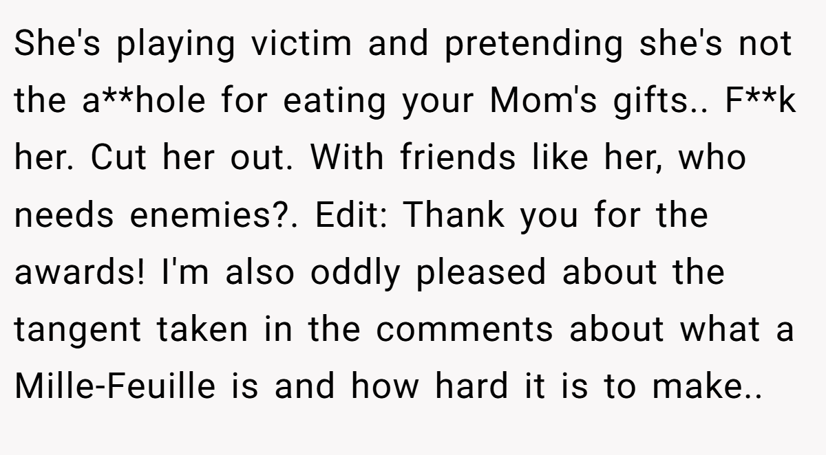 She's playing victim and pretending she's not the a**hole for eating your Mom's gifts.. F**k her. Cut her out. With friends like her, who needs enemies?. Edit: Thank you for the awards! I'm also oddly pleased about the tangent taken in the comments about what a Mille-Feuille is and how hard it is to make..