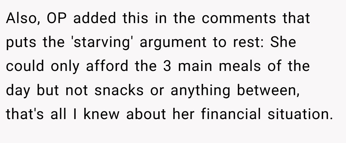 Also, OP added this in the comments that puts the 'starving' argument to rest: She could only afford the 3 main meals of the day but not snacks or anything between, that's all I knew about her financial situation.