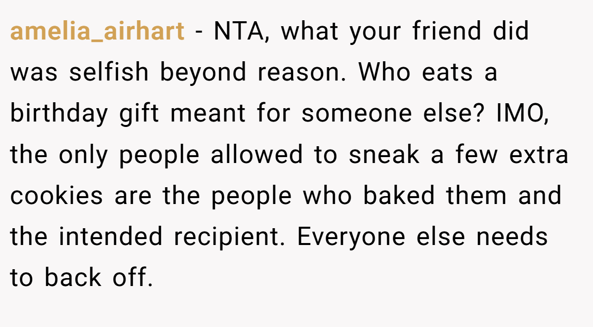 amelia_airhart - NTA, what your friend did was selfish beyond reason. Who eats a birthday gift meant for someone else? IMO, the only people allowed to sneak a few extra cookies are the people who baked them and the intended recipient. Everyone else needs to back off.
