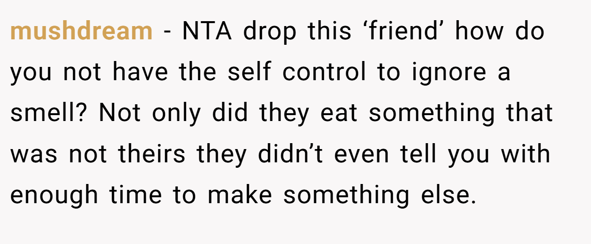 mushdream - NTA drop this ‘friend’ how do you not have the self control to ignore a smell? Not only did they eat something that was not theirs they didn’t even tell you with enough time to make something else.