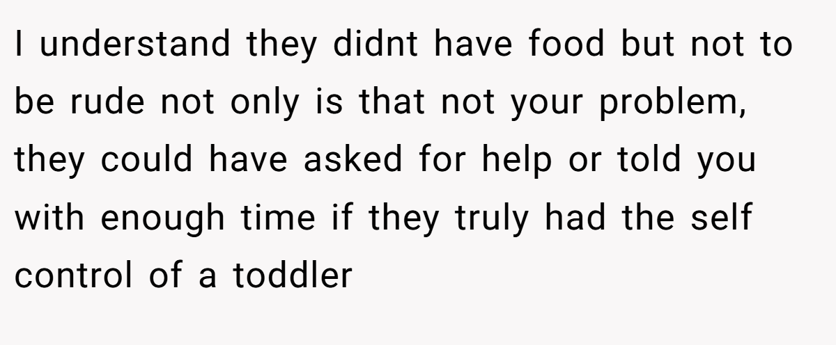 I understand they didnt have food but not to be rude not only is that not your problem, they could have asked for help or told you with enough time if they truly had the self control of a toddler