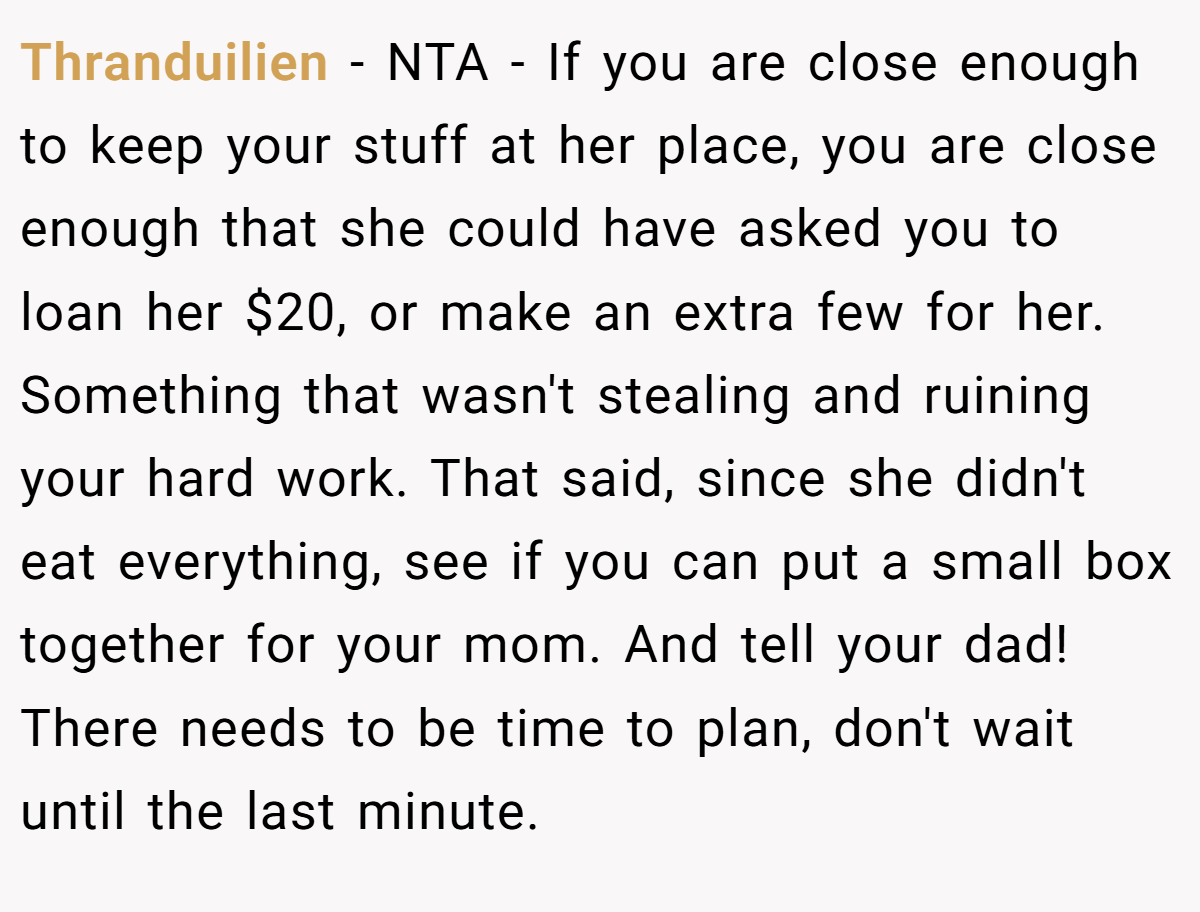 Thranduilien - NTA - If you are close enough to keep your stuff at her place, you are close enough that she could have asked you to loan her $20, or make an extra few for her. Something that wasn't stealing and ruining your hard work. That said, since she didn't eat everything, see if you can put a small box together for your mom. And tell your dad! There needs to be time to plan, don't wait until the last minute.