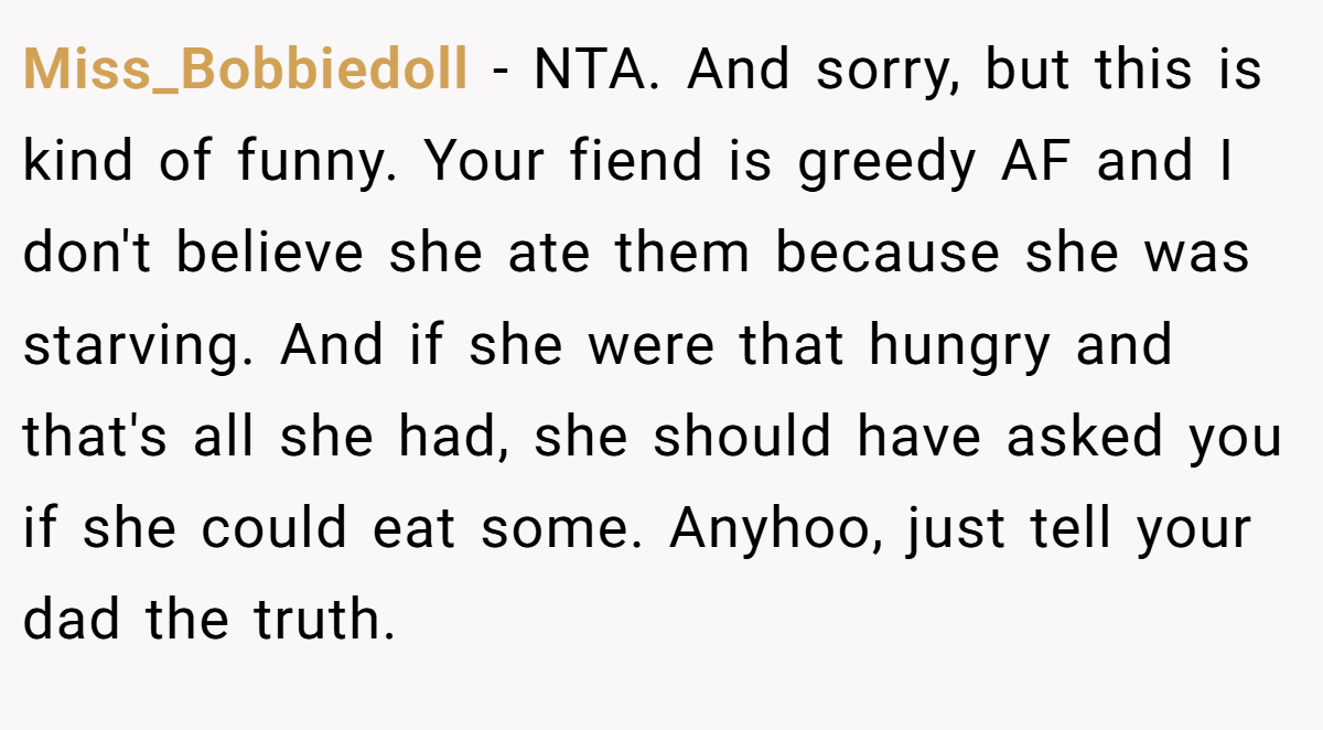 Miss_Bobbiedoll - NTA. And sorry, but this is kind of funny. Your fiend is greedy AF and I don't believe she ate them because she was starving. And if she were that hungry and that's all she had, she should have asked you if she could eat some. Anyhoo, just tell your dad the truth.