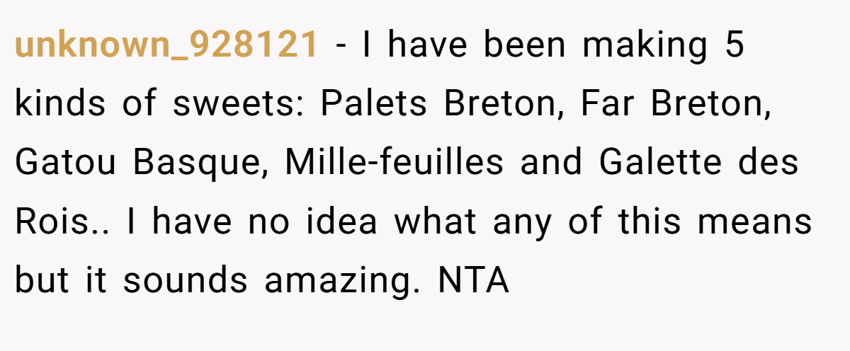 unknown_928121 - I have been making 5 kinds of sweets: Palets Breton, Far Breton, Gatou Basque, Mille-feuilles and Galette des Rois.. I have no idea what any of this means but it sounds amazing. NTA