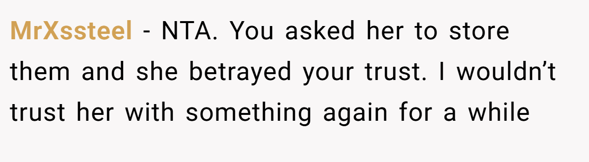 MrXssteel - NTA. You asked her to store them and she betrayed your trust. I wouldn’t trust her with something again for a while