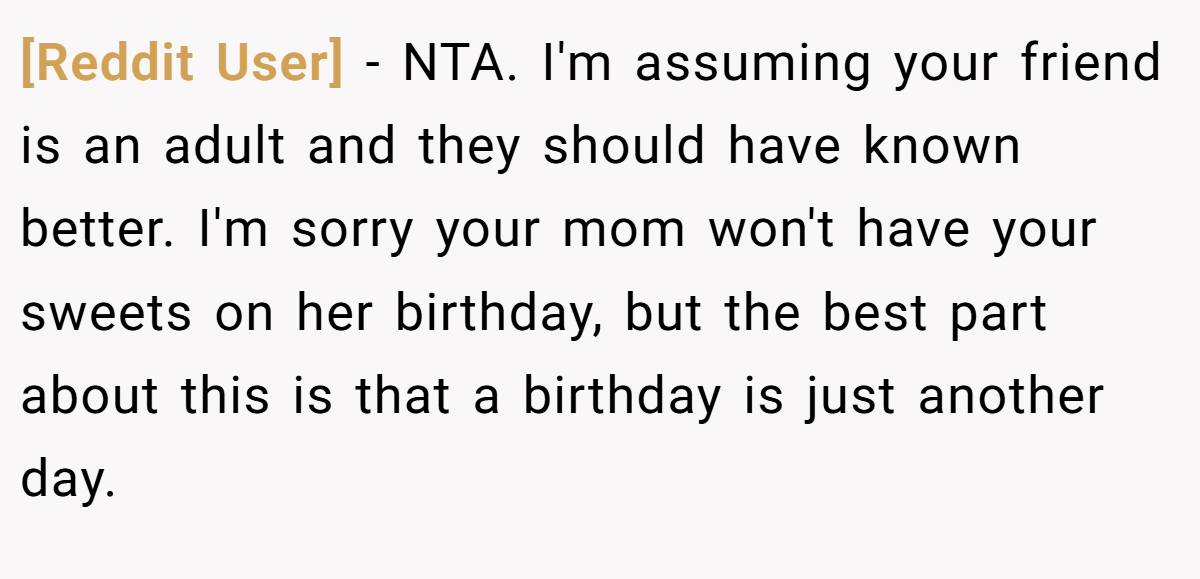 [Reddit User] - NTA. I'm assuming your friend is an adult and they should have known better. I'm sorry your mom won't have your sweets on her birthday, but the best part about this is that a birthday is just another day.