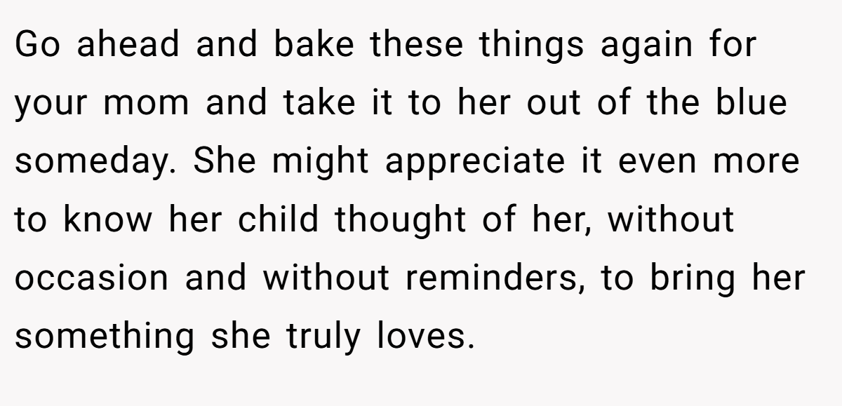 Go ahead and bake these things again for your mom and take it to her out of the blue someday. She might appreciate it even more to know her child thought of her, without occasion and without reminders, to bring her something she truly loves.
