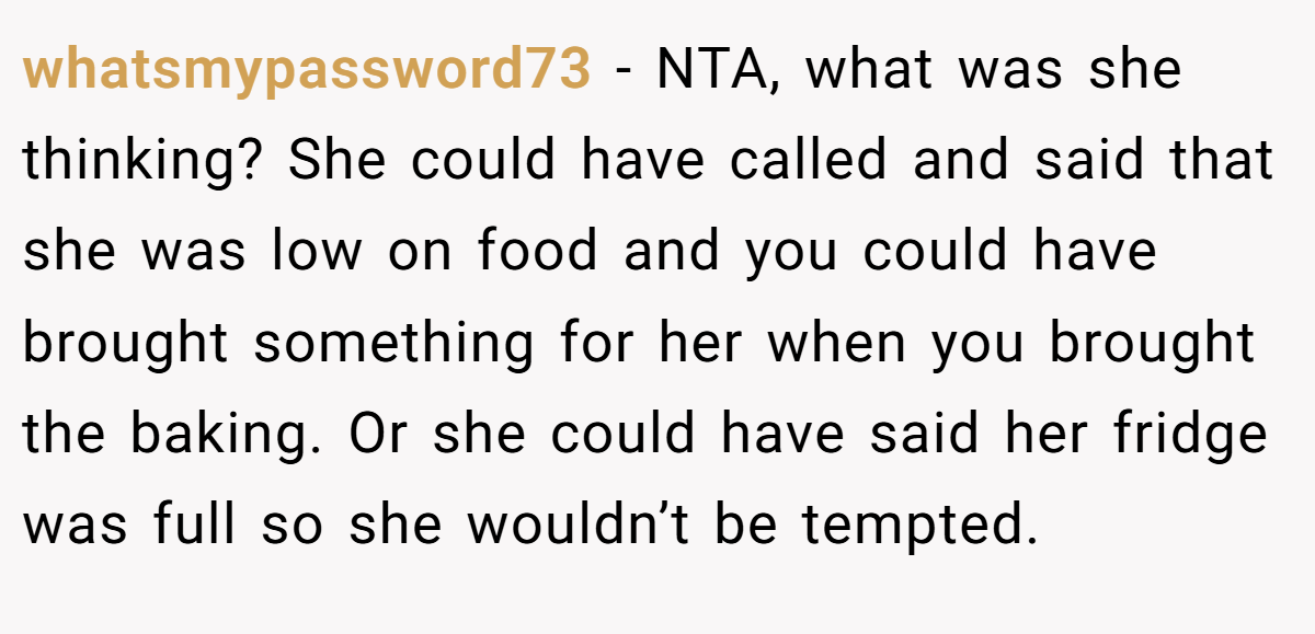 whatsmypassword73 - NTA, what was she thinking? She could have called and said that she was low on food and you could have brought something for her when you brought the baking. Or she could have said her fridge was full so she wouldn’t be tempted.