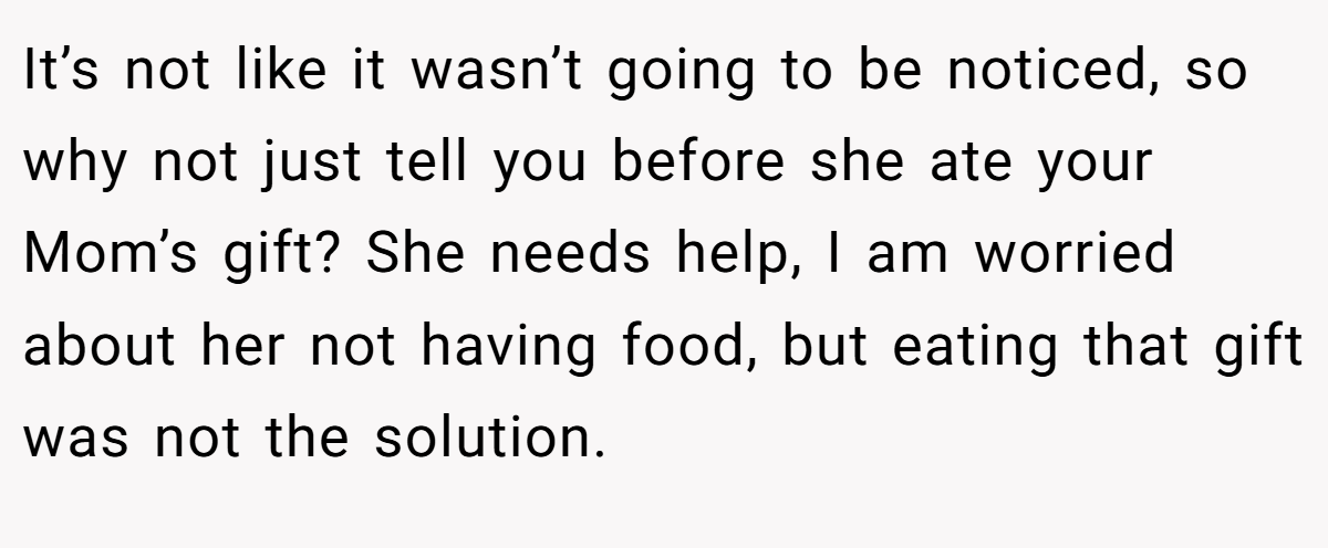 It’s not like it wasn’t going to be noticed, so why not just tell you before she ate your Mom’s gift? She needs help, I am worried about her not having food, but eating that gift was not the solution.