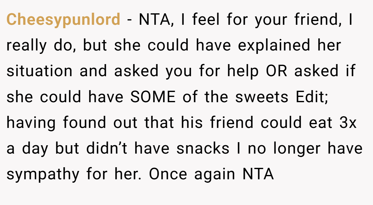 Cheesypunlord - NTA, I feel for your friend, I really do, but she could have explained her situation and asked you for help OR asked if she could have SOME of the sweets Edit; having found out that his friend could eat 3x a day but didn’t have snacks I no longer have sympathy for her. Once again NTA