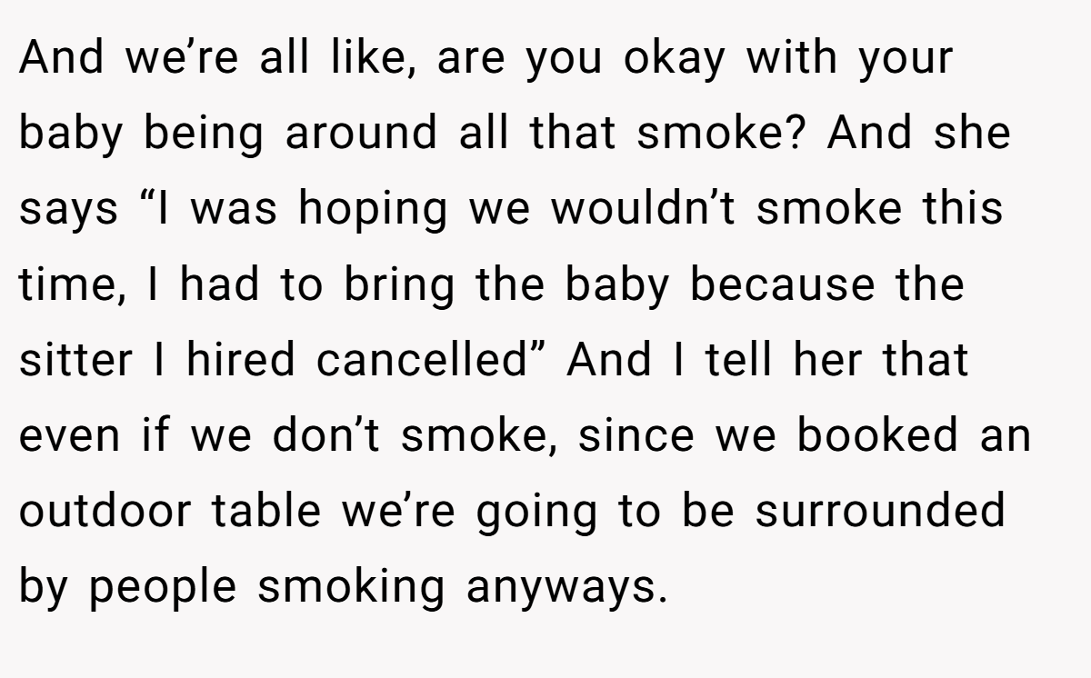 And we’re all like, are you okay with your baby being around all that smoke? And she says “I was hoping we wouldn’t smoke this time, I had to bring the baby because the sitter I hired cancelled” And I tell her that even if we don’t smoke, since we booked an outdoor table we’re going to be surrounded by people smoking anyways.