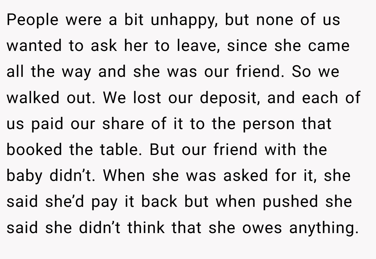 People were a bit unhappy, but none of us wanted to ask her to leave, since she came all the way and she was our friend. So we walked out. We lost our deposit, and each of us paid our share of it to the person that booked the table. But our friend with the baby didn’t. When she was asked for it, she said she’d pay it back but when pushed she said she didn’t think that she owes anything.