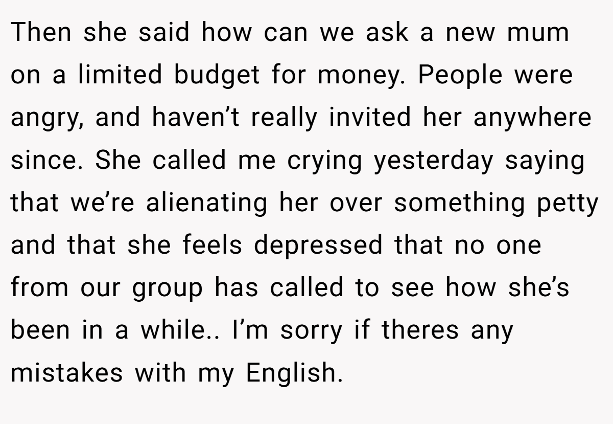 Then she said how can we ask a new mum on a limited budget for money. People were angry, and haven’t really invited her anywhere since. She called me crying yesterday saying that we’re alienating her over something petty and that she feels depressed that no one from our group has called to see how she’s been in a while.. I’m sorry if theres any mistakes with my English.