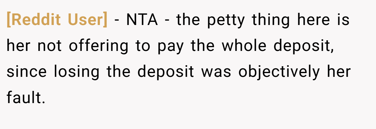 [Reddit User] − NTA - the petty thing here is her not offering to pay the whole deposit, since losing the deposit was objectively her fault.