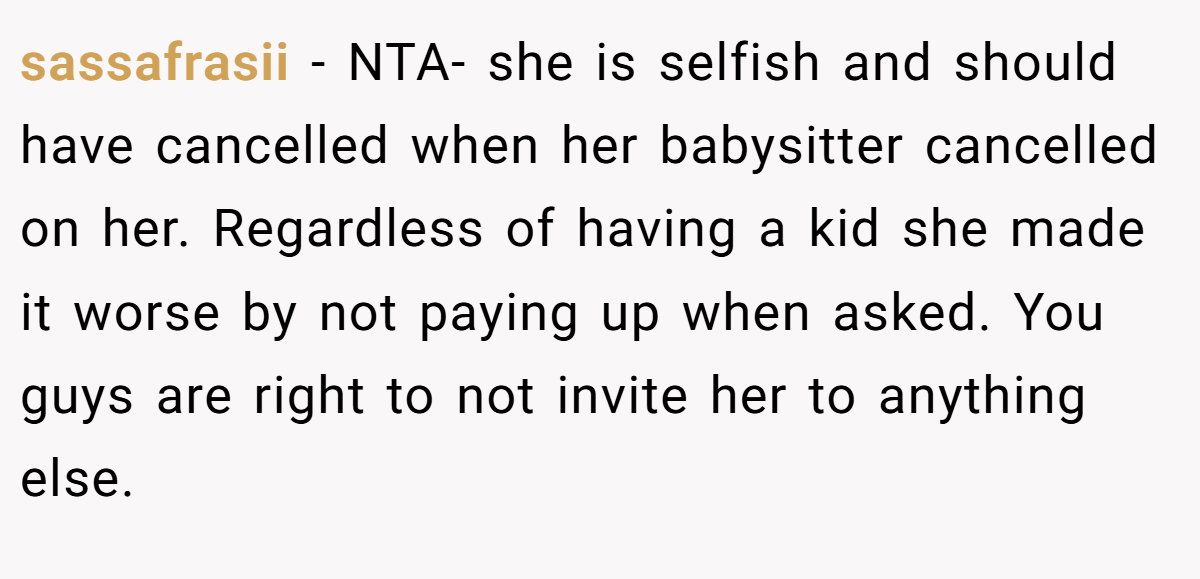 sassafrasii − NTA- she is selfish and should have cancelled when her babysitter cancelled on her. Regardless of having a kid she made it worse by not paying up when asked. You guys are right to not invite her to anything else.