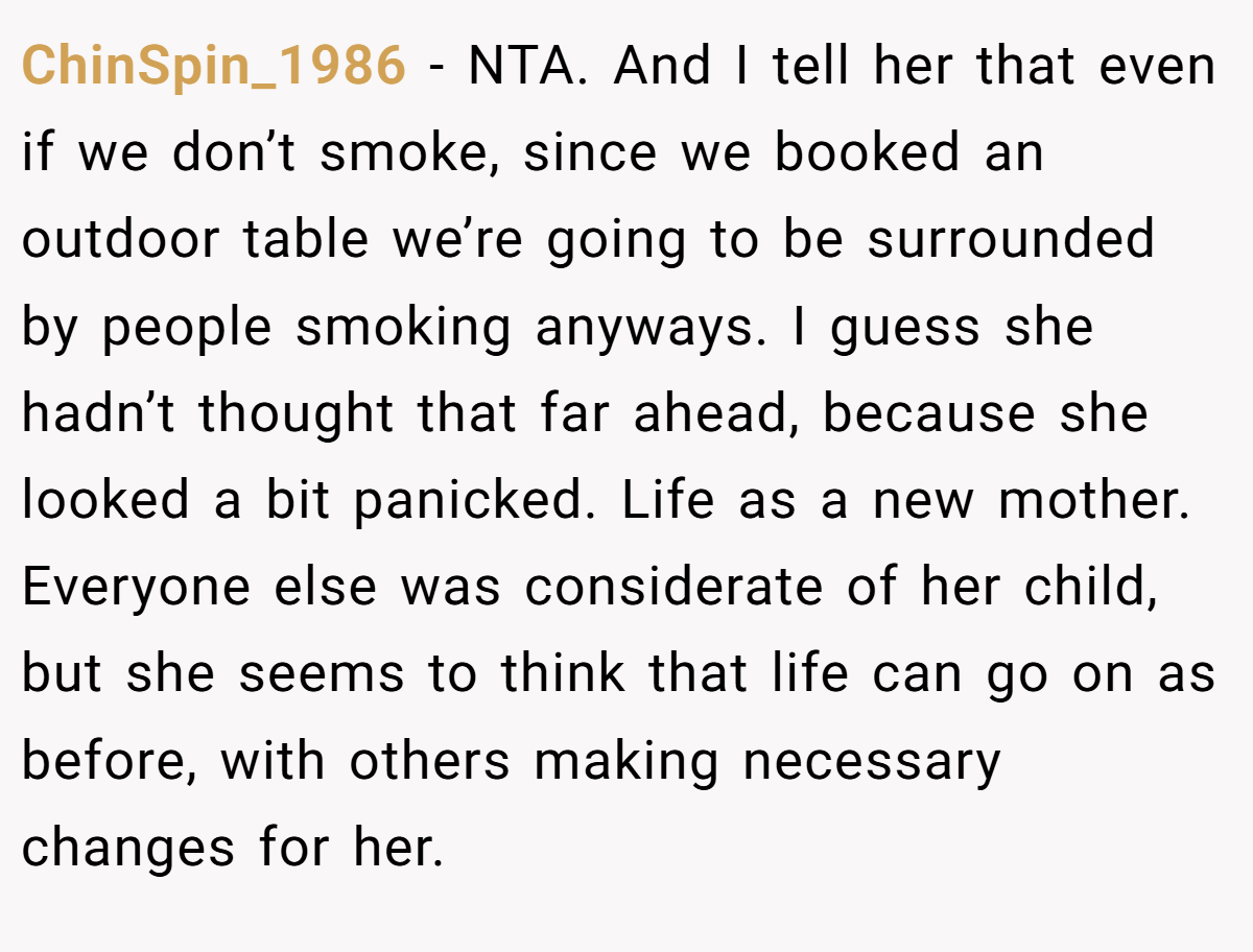 ChinSpin_1986 − NTA. And I tell her that even if we don’t smoke, since we booked an outdoor table we’re going to be surrounded by people smoking anyways. I guess she hadn’t thought that far ahead, because she looked a bit panicked. Life as a new mother. Everyone else was considerate of her child, but she seems to think that life can go on as before, with others making necessary changes for her.