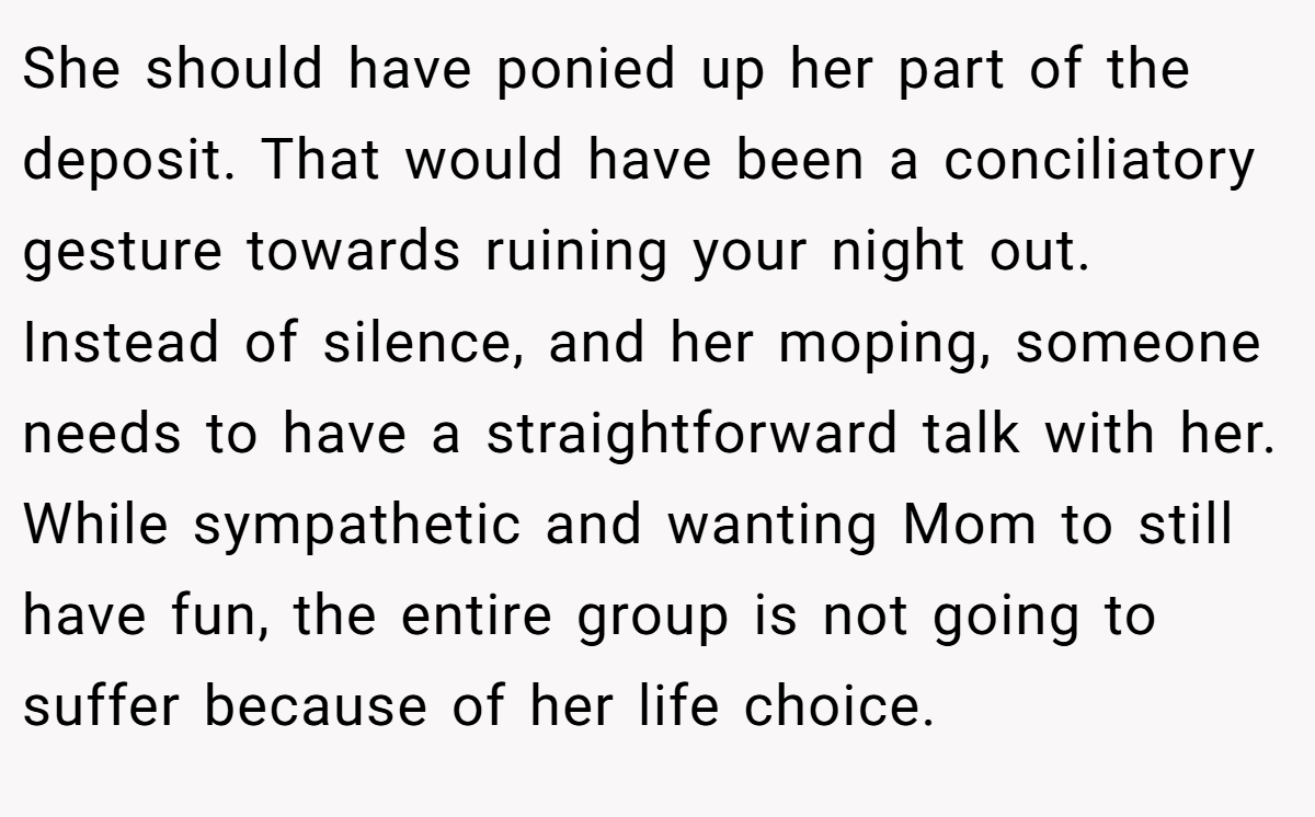 She should have ponied up her part of the deposit. That would have been a conciliatory gesture towards ruining your night out. Instead of silence, and her moping, someone needs to have a straightforward talk with her. While sympathetic and wanting Mom to still have fun, the entire group is not going to suffer because of her life choice.