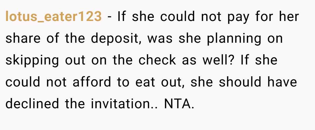 lotus_eater123 − If she could not pay for her share of the deposit, was she planning on skipping out on the check as well? If she could not afford to eat out, she should have declined the invitation.. NTA.