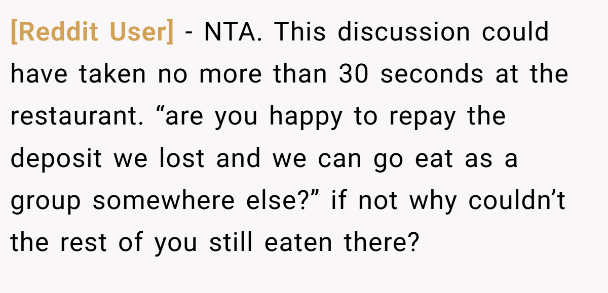 [Reddit User] − NTA. This discussion could have taken no more than 30 seconds at the restaurant. “are you happy to repay the deposit we lost and we can go eat as a group somewhere else?” if not why couldn’t the rest of you still eaten there?