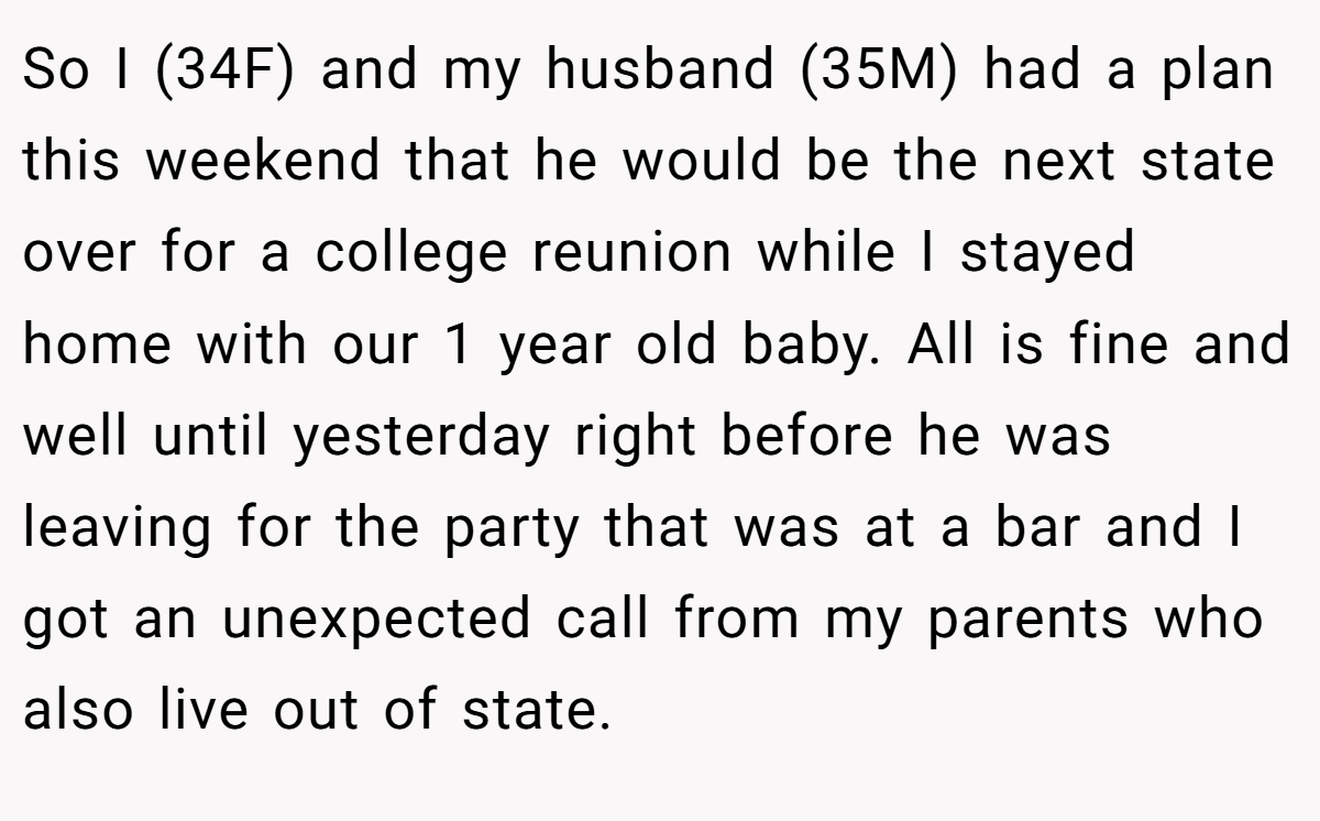 So I (34F) and my husband (35M) had a plan this weekend that he would be the next state over for a college reunion while I stayed home with our 1 year old baby. All is fine and well until yesterday right before he was leaving for the party that was at a bar and I got an unexpected call from my parents who also live out of state.