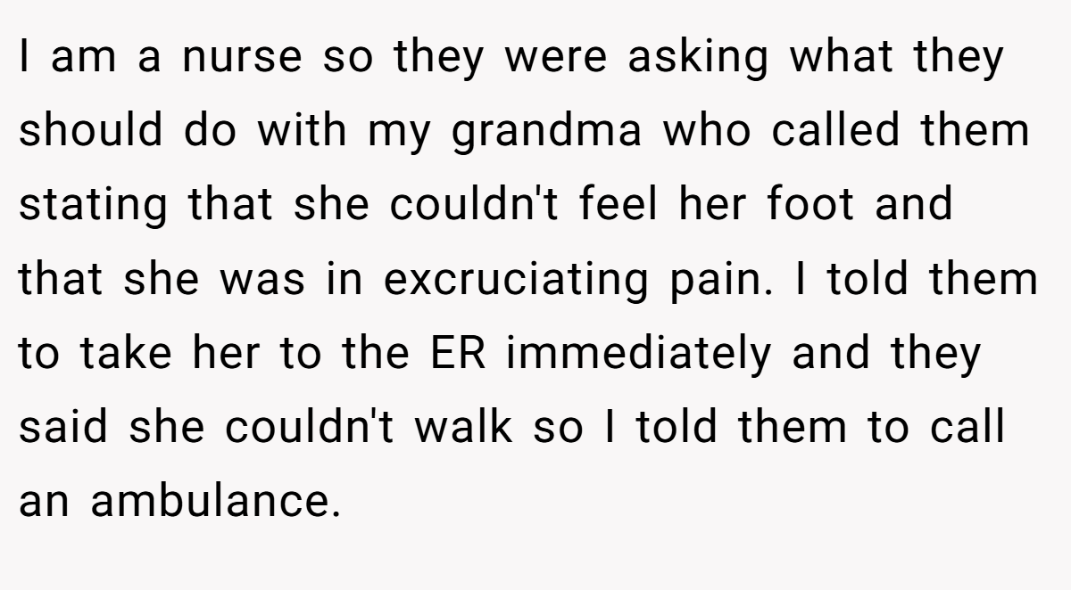I am a nurse so they were asking what they should do with my grandma who called them stating that she couldn't feel her foot and that she was in excruciating pain. I told them to take her to the ER immediately and they said she couldn't walk so I told them to call an ambulance.