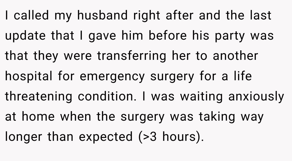 I called my husband right after and the last update that I gave him before his party was that they were transferring her to another hospital for emergency surgery for a life threatening condition. I was waiting anxiously at home when the surgery was taking way longer than expected (>3 hours).