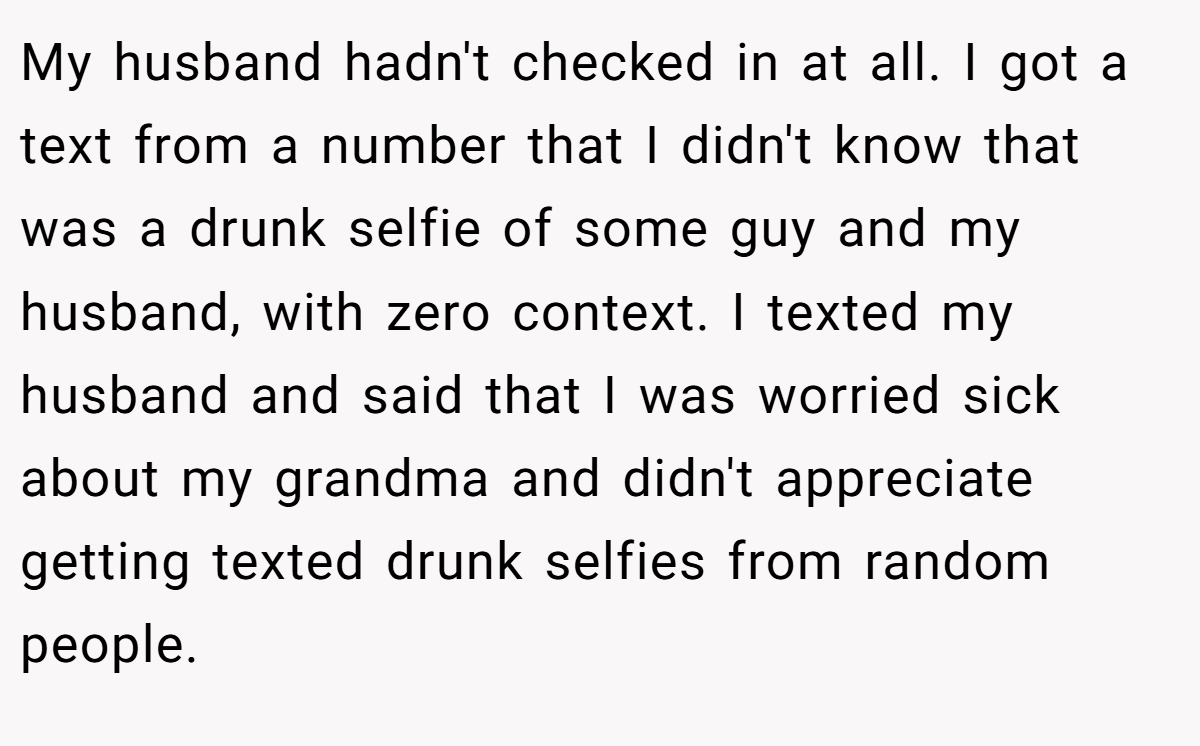 My husband hadn't checked in at all. I got a text from a number that I didn't know that was a drunk selfie of some guy and my husband, with zero context. I texted my husband and said that I was worried sick about my grandma and didn't appreciate getting texted drunk selfies from random people.