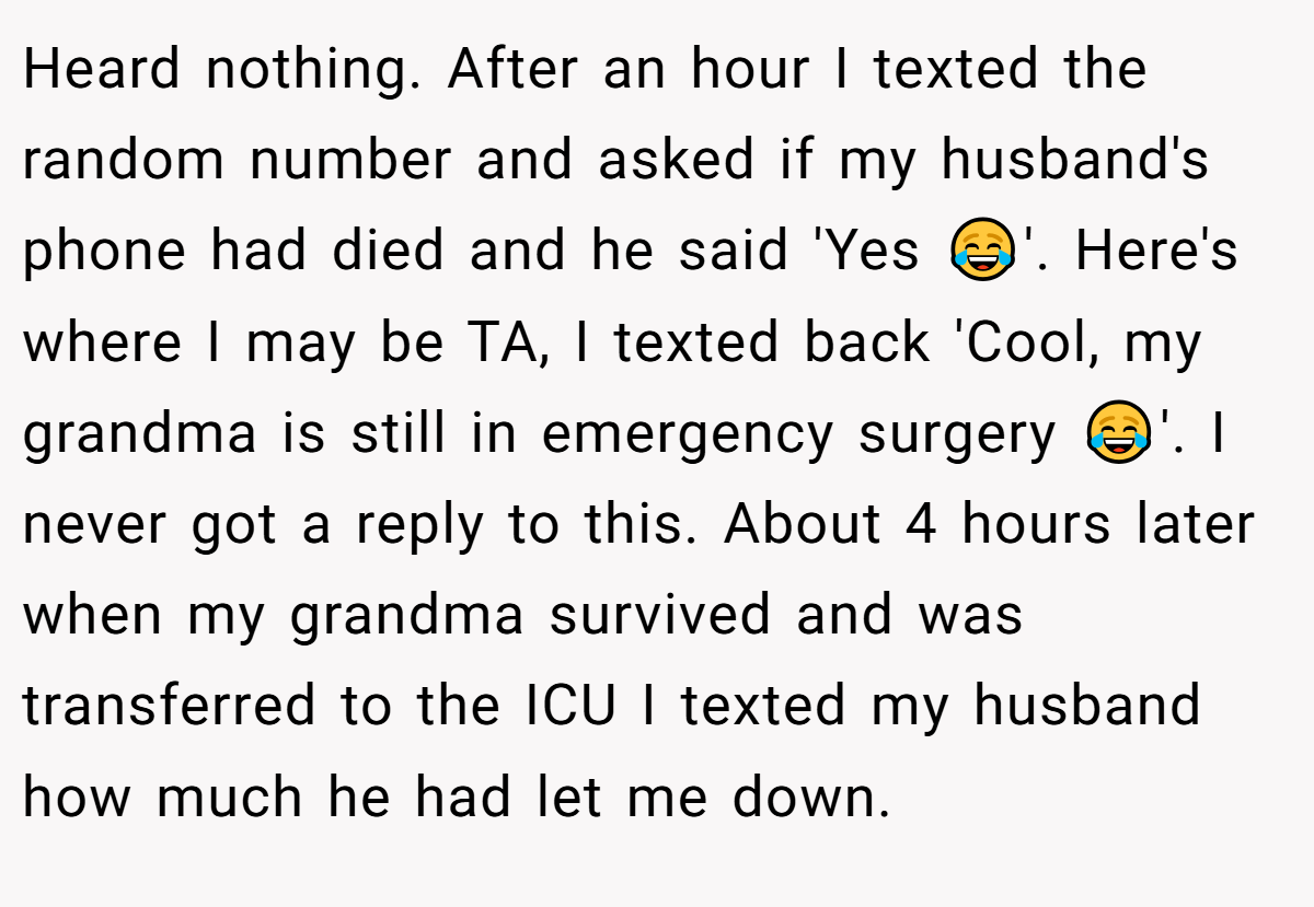 Heard nothing. After an hour I texted the random number and asked if my husband's phone had died and he said 'Yes 😂'. Here's where I may be TA, I texted back 'Cool, my grandma is still in emergency surgery 😂'. I never got a reply to this. About 4 hours later when my grandma survived and was transferred to the ICU I texted my husband how much he had let me down.