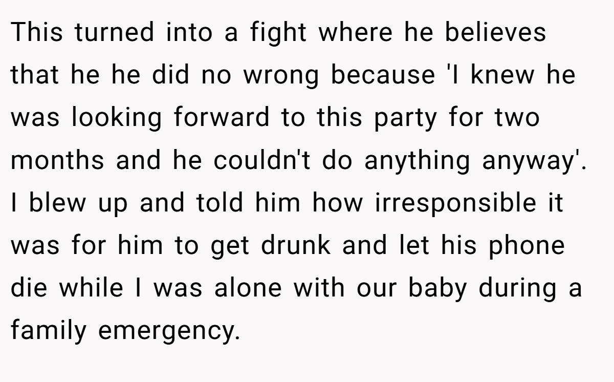 This turned into a fight where he believes that he he did no wrong because 'I knew he was looking forward to this party for two months and he couldn't do anything anyway'. I blew up and told him how irresponsible it was for him to get drunk and let his phone die while I was alone with our baby during a family emergency.