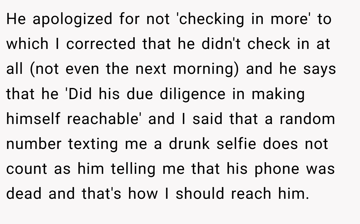 He apologized for not 'checking in more' to which I corrected that he didn't check in at all (not even the next morning) and he says that he 'Did his due diligence in making himself reachable' and I said that a random number texting me a drunk selfie does not count as him telling me that his phone was dead and that's how I should reach him.