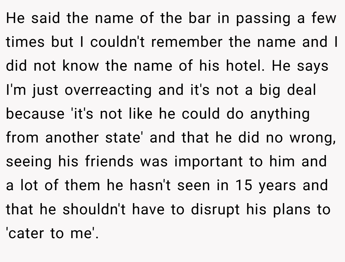 He said the name of the bar in passing a few times but I couldn't remember the name and I did not know the name of his hotel. He says I'm just overreacting and it's not a big deal because 'it's not like he could do anything from another state' and that he did no wrong, seeing his friends was important to him and a lot of them he hasn't seen in 15 years and that he shouldn't have to disrupt his plans to 'cater to me'.