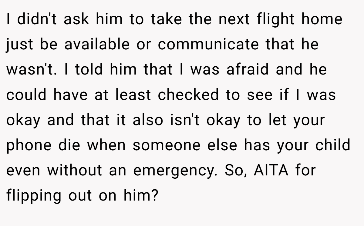 I didn't ask him to take the next flight home just be available or communicate that he wasn't. I told him that I was afraid and he could have at least checked to see if I was okay and that it also isn't okay to let your phone die when someone else has your child even without an emergency. So, AITA for flipping out on him?