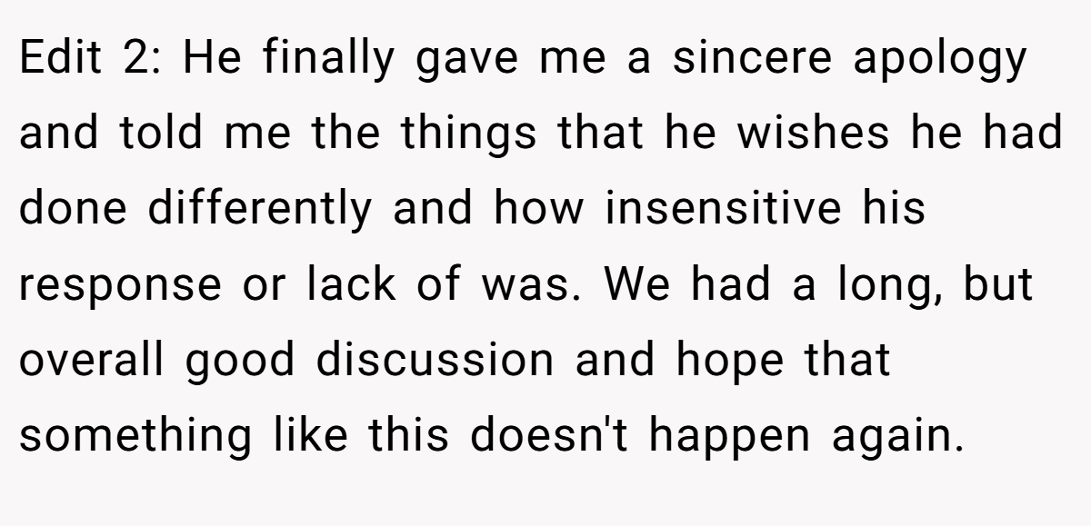 Edit 2: He finally gave me a sincere apology and told me the things that he wishes he had done differently and how insensitive his response or lack of was. We had a long, but overall good discussion and hope that something like this doesn't happen again.