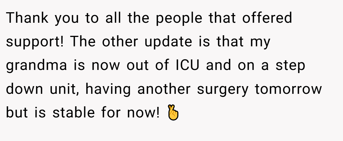 Thank you to all the people that offered support! The other update is that my grandma is now out of ICU and on a step down unit, having another surgery tomorrow but is stable for now! 🤞