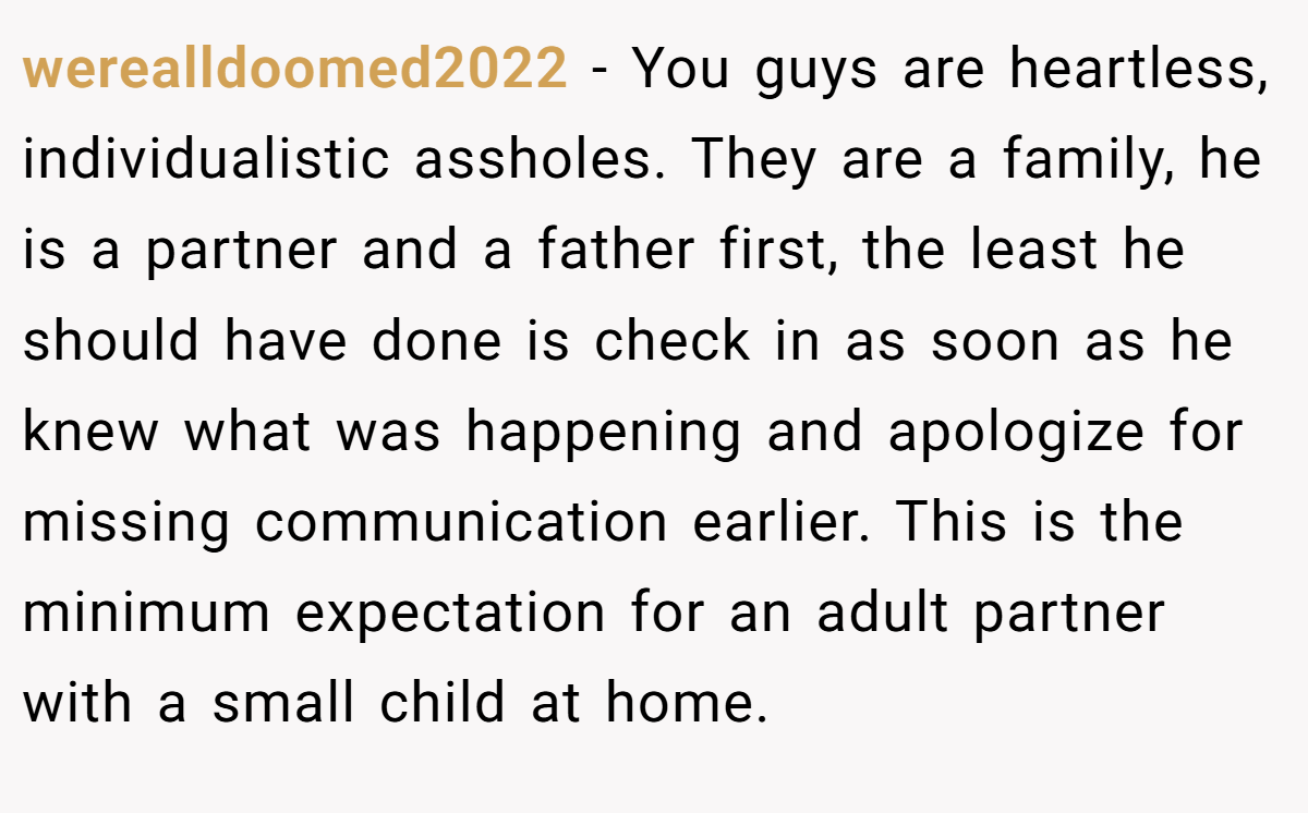 werealldoomed2022 − You guys are heartless, individualistic assholes. They are a family, he is a partner and a father first, the least he should have done is check in as soon as he knew what was happening and apologize for missing communication earlier. This is the minimum expectation for an adult partner with a small child at home.