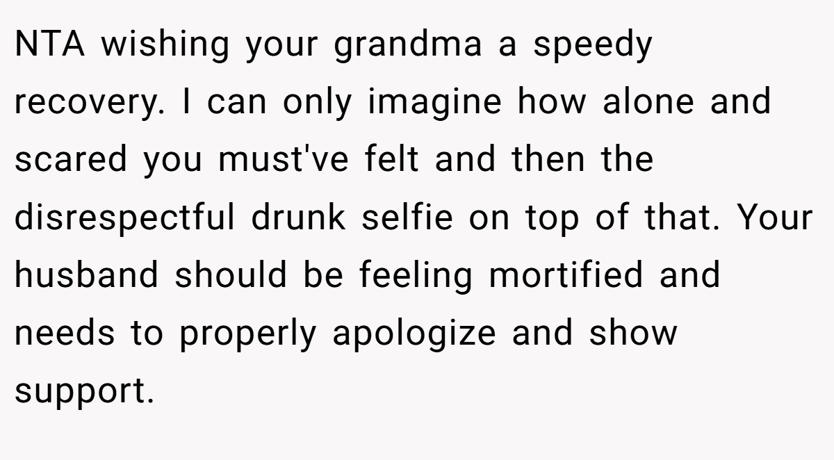 NTA wishing your grandma a speedy recovery. I can only imagine how alone and scared you must've felt and then the disrespectful drunk selfie on top of that. Your husband should be feeling mortified and needs to properly apologize and show support.
