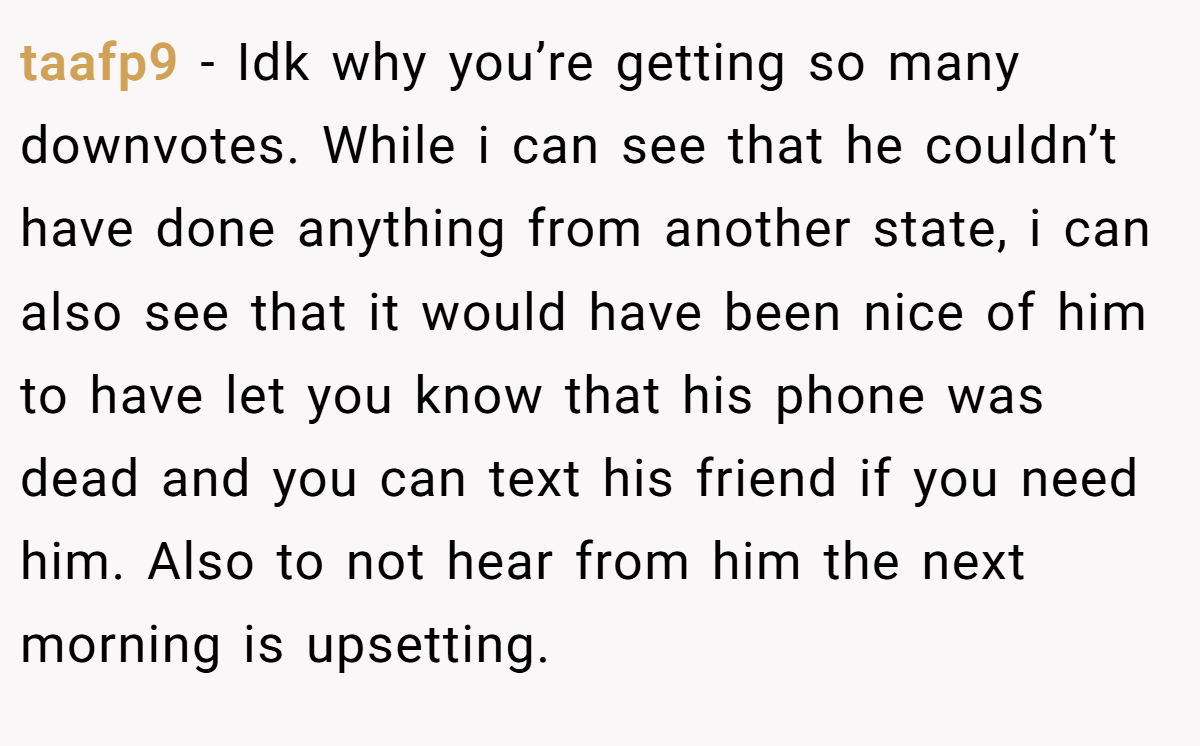 taafp9 − Idk why you’re getting so many downvotes. While i can see that he couldn’t have done anything from another state, i can also see that it would have been nice of him to have let you know that his phone was dead and you can text his friend if you need him. Also to not hear from him the next morning is upsetting.