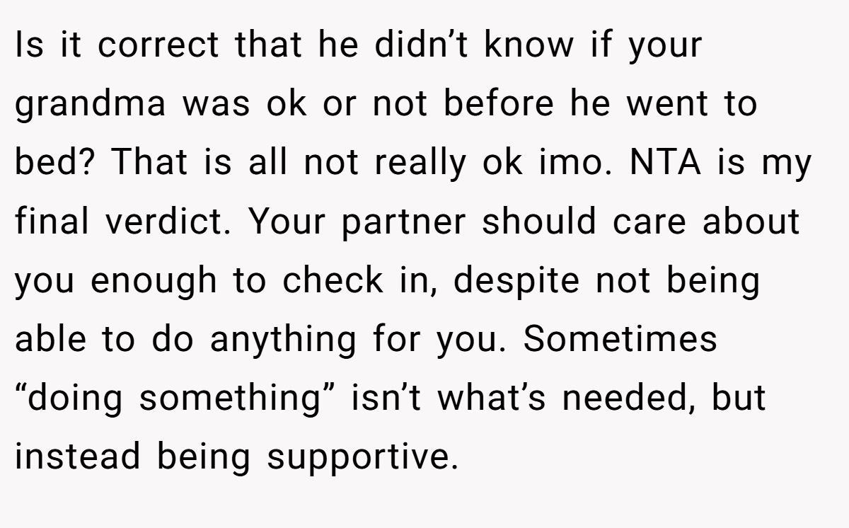 Is it correct that he didn’t know if your grandma was ok or not before he went to bed? That is all not really ok imo. NTA is my final verdict. Your partner should care about you enough to check in, despite not being able to do anything for you. Sometimes “doing something” isn’t what’s needed, but instead being supportive.