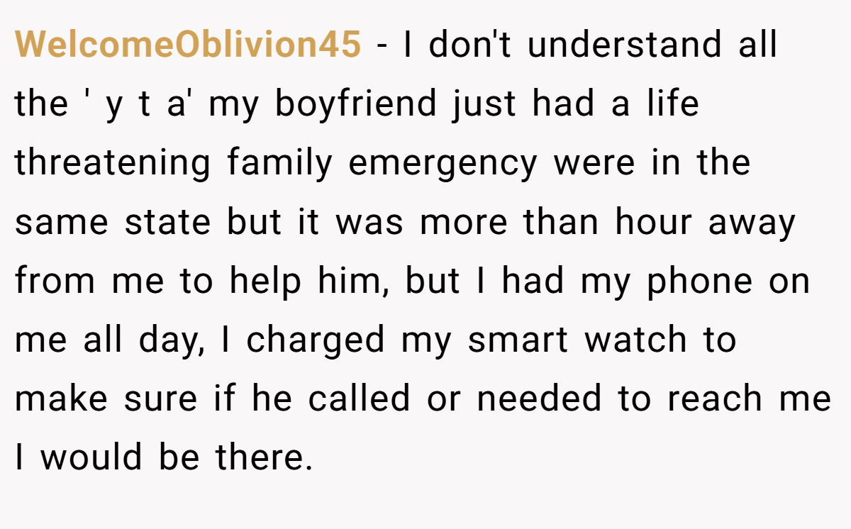 WelcomeOblivion45 − I don't understand all the ' y t a' my boyfriend just had a life threatening family emergency were in the same state but it was more than hour away from me to help him, but I had my phone on me all day, I charged my smart watch to make sure if he called or needed to reach me I would be there.