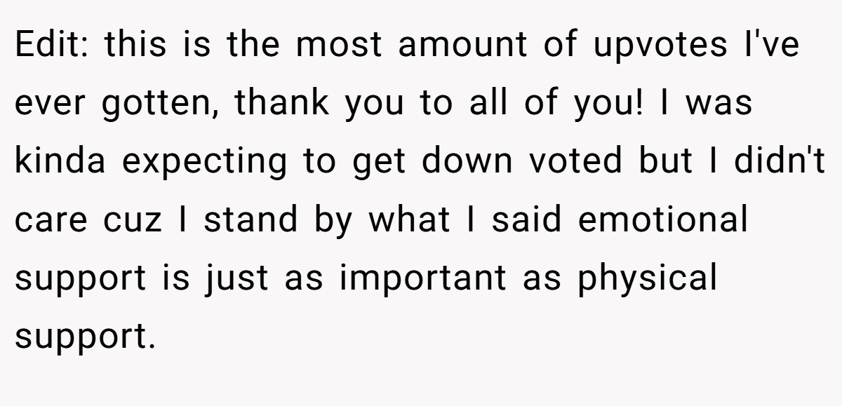 Edit: this is the most amount of upvotes I've ever gotten, thank you to all of you! I was kinda expecting to get down voted but I didn't care cuz I stand by what I said emotional support is just as important as physical support.