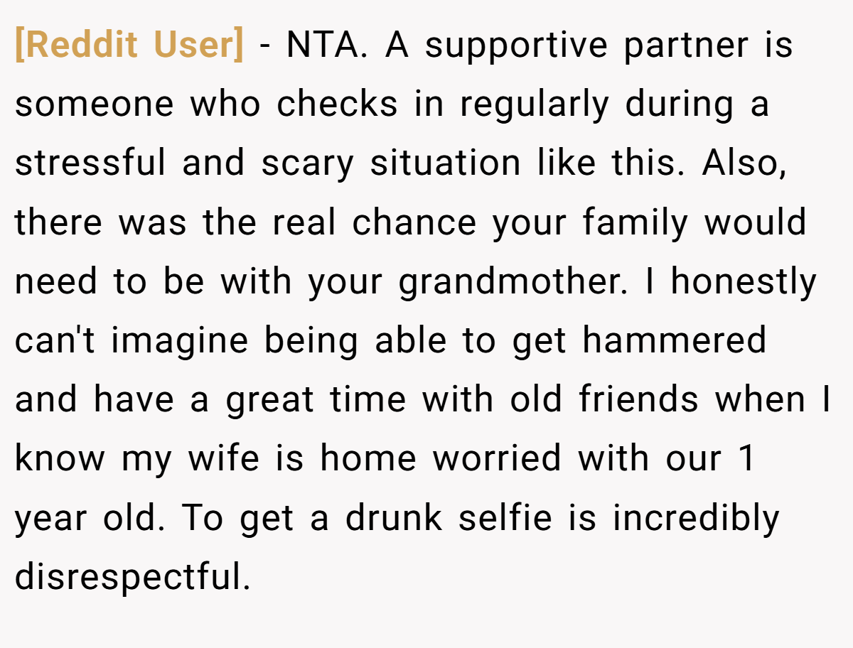 [Reddit User] − NTA. A supportive partner is someone who checks in regularly during a stressful and scary situation like this. Also, there was the real chance your family would need to be with your grandmother. I honestly can't imagine being able to get hammered and have a great time with old friends when I know my wife is home worried with our 1 year old. To get a drunk selfie is incredibly disrespectful.