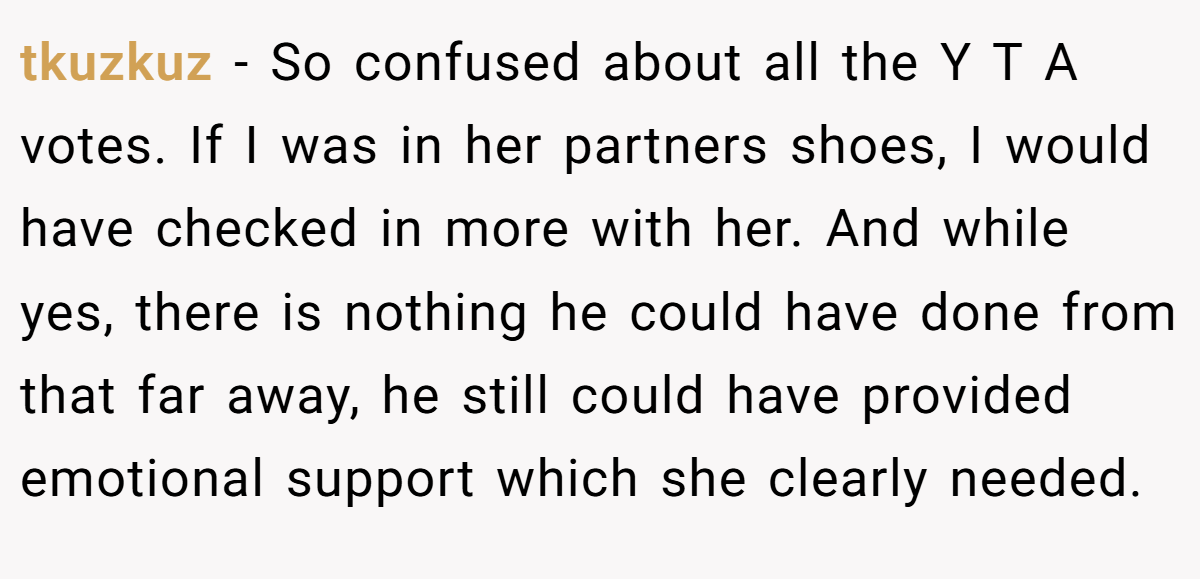 tkuzkuz − So confused about all the Y T A votes. If I was in her partners shoes, I would have checked in more with her. And while yes, there is nothing he could have done from that far away, he still could have provided emotional support which she clearly needed.