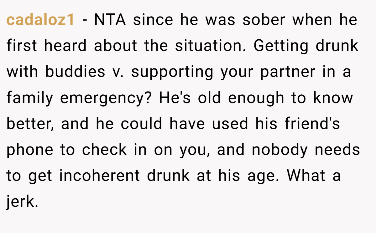 cadaloz1 − NTA since he was sober when he first heard about the situation. Getting drunk with buddies v. supporting your partner in a family emergency? He's old enough to know better, and he could have used his friend's phone to check in on you, and nobody needs to get incoherent drunk at his age. What a jerk.