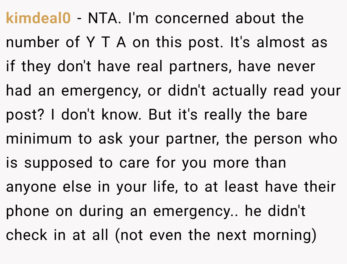 kimdeal0 − NTA. I'm concerned about the number of Y T A on this post. It's almost as if they don't have real partners, have never had an emergency, or didn't actually read your post? I don't know. But it's really the bare minimum to ask your partner, the person who is supposed to care for you more than anyone else in your life, to at least have their phone on during an emergency.. he didn't check in at all (not even the next morning)