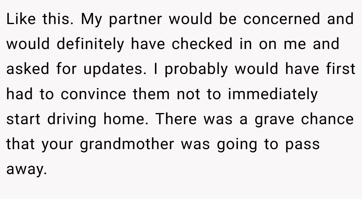 Like this. My partner would be concerned and would definitely have checked in on me and asked for updates. I probably would have first had to convince them not to immediately start driving home. There was a grave chance that your grandmother was going to pass away.